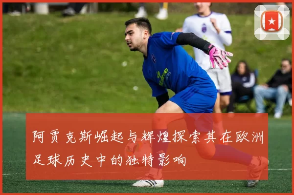 阿贾克斯崛起与辉煌探索其在欧洲足球历史中的独特影响