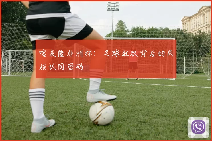 喀麦隆非洲杯：足球狂欢背后的民族认同密码