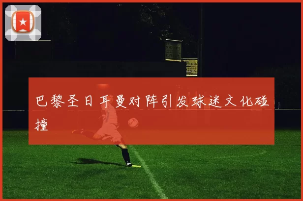 巴黎圣日耳曼对阵引发球迷文化碰撞