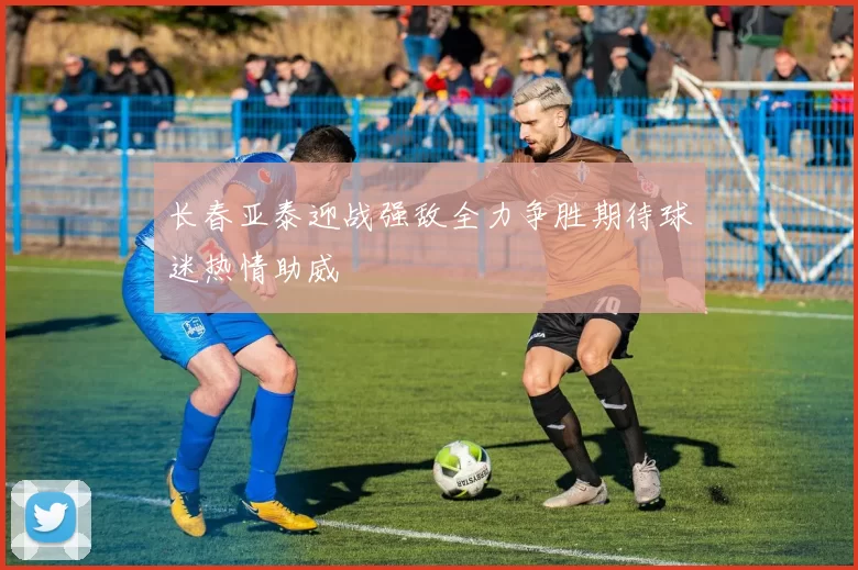 长春亚泰迎战强敌全力争胜期待球迷热情助威