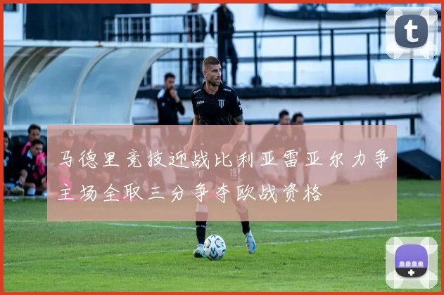 马德里竞技迎战比利亚雷亚尔力争主场全取三分争夺欧战资格