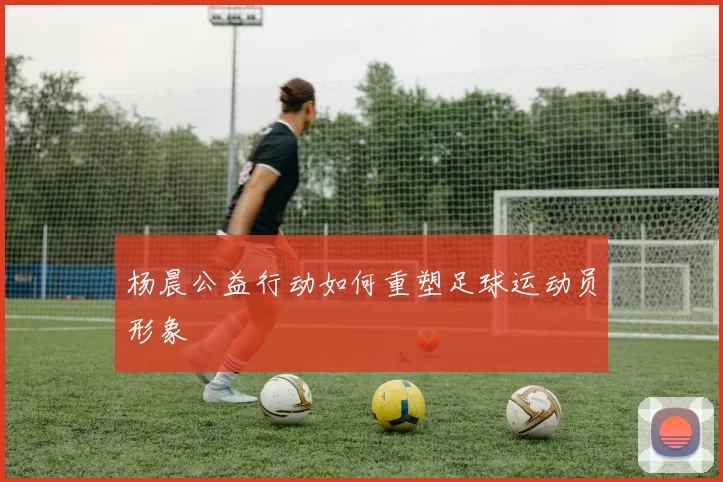 杨晨公益行动如何重塑足球运动员形象