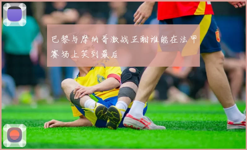 巴黎与摩纳哥激战正酣谁能在法甲赛场上笑到最后