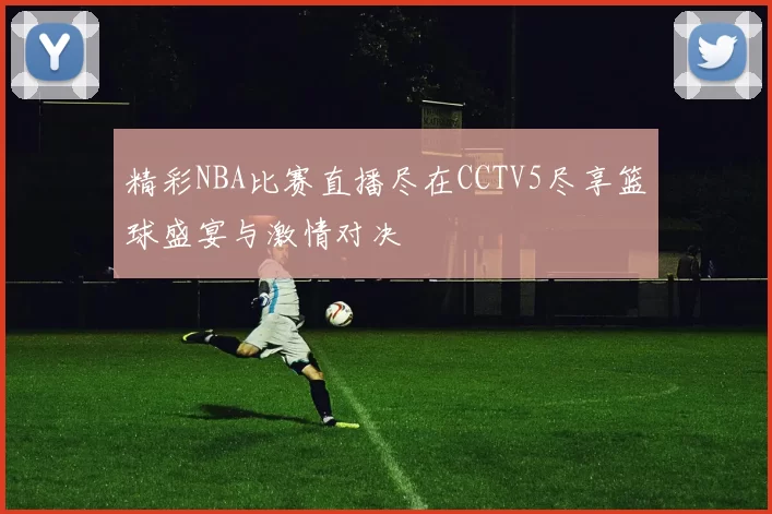 精彩NBA比赛直播尽在CCTV5尽享篮球盛宴与激情对决