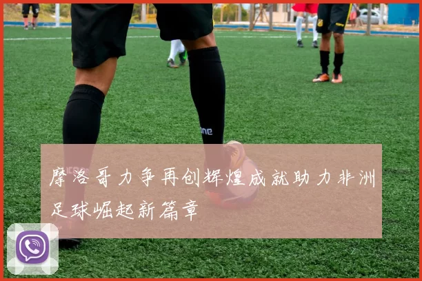 摩洛哥力争再创辉煌成就助力非洲足球崛起新篇章