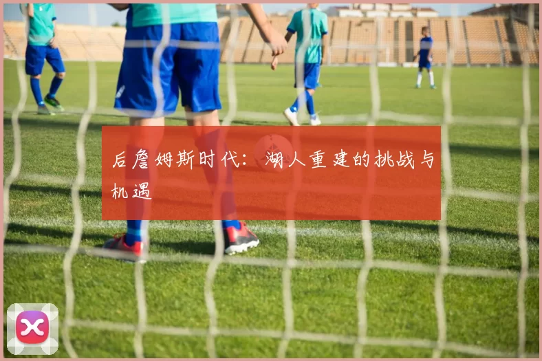 后詹姆斯时代：湖人重建的挑战与机遇