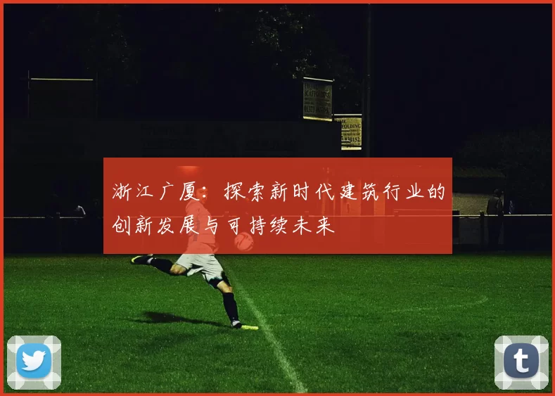浙江广厦：探索新时代建筑行业的创新发展与可持续未来