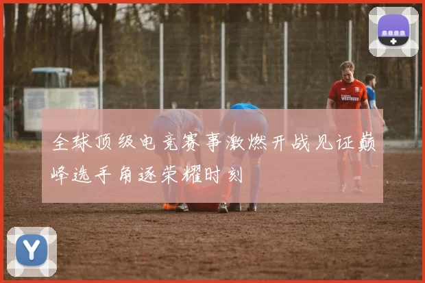 全球顶级电竞赛事激燃开战见证巅峰选手角逐荣耀时刻
