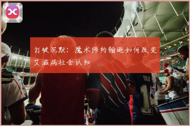 打破沉默：魔术师约翰逊如何改变艾滋病社会认知
