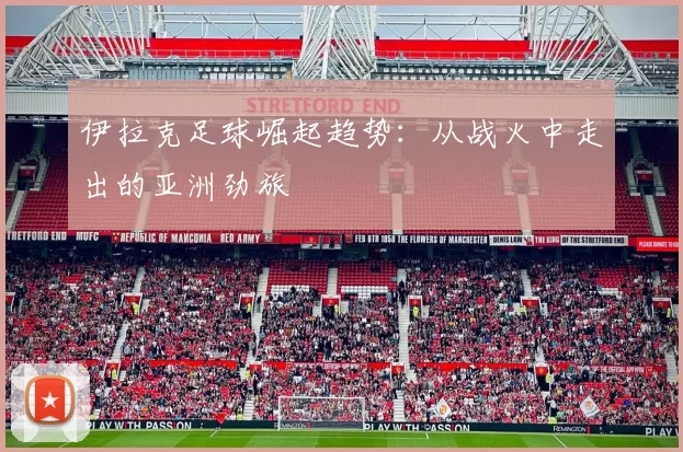 伊拉克足球崛起趋势：从战火中走出的亚洲劲旅
