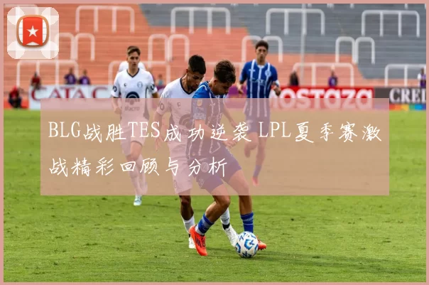 BLG战胜TES成功逆袭 LPL夏季赛激战精彩回顾与分析