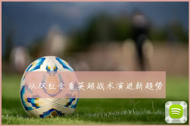 从双红会看英超战术演进新趋势