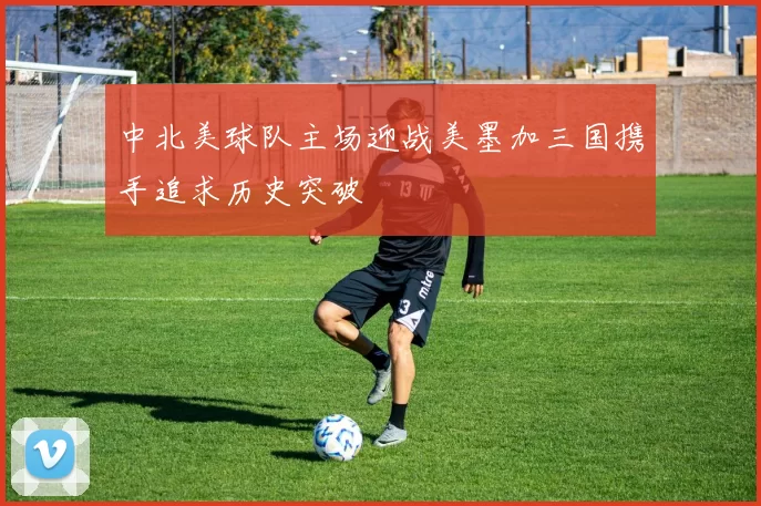 中北美球队主场迎战美墨加三国携手追求历史突破