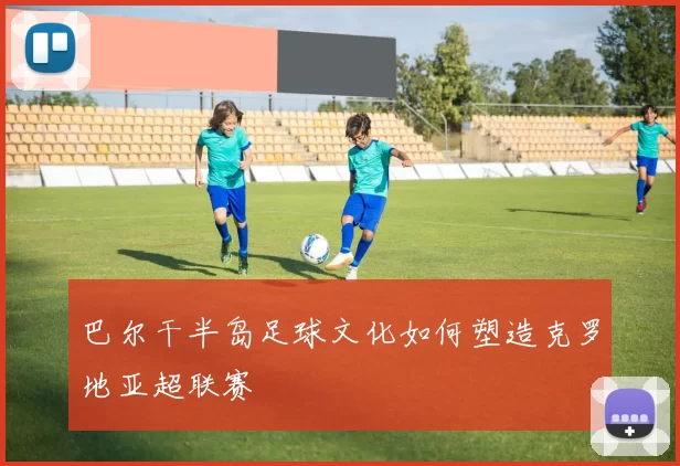 巴尔干半岛足球文化如何塑造克罗地亚超联赛