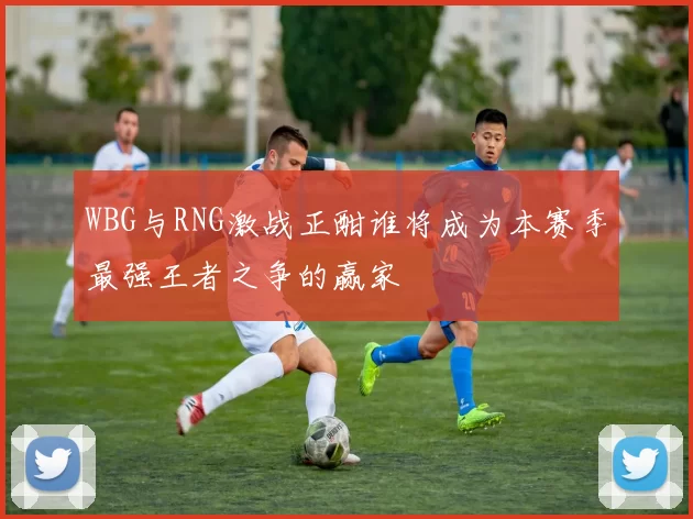 WBG与RNG激战正酣谁将成为本赛季最强王者之争的赢家